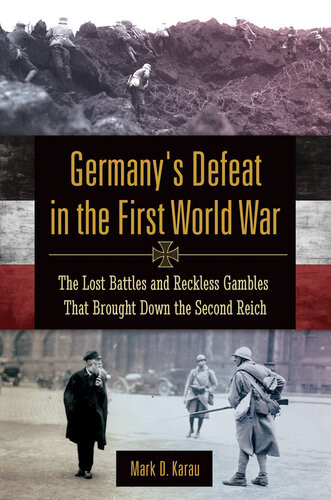 Germanys Defeat In The First World War The Lost Battles And Reckless Gambles That Brought Down The Second Reich Mark D Karau
