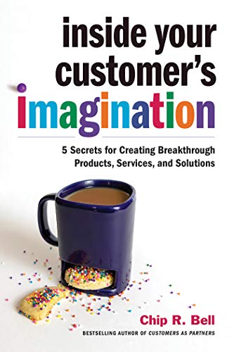 Inside Your Customers Imagination 5 Secrets For Creating Breakthrough Products Services And Solutions Chip R Bell