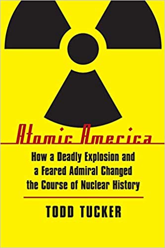 Atomic America How A Deadly Explosion And A Feared Admiral Changed The Course Of Nuclear History Todd Tucker
