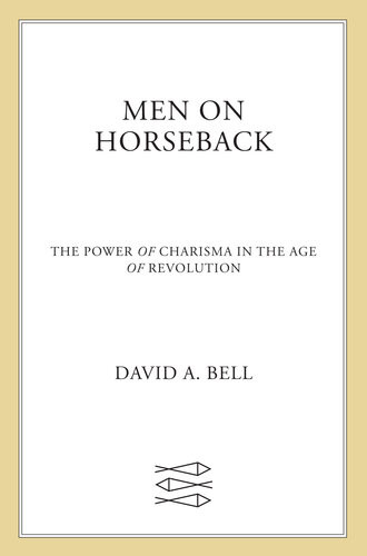 Men On Horseback The Power Of Charisma In The Age Of Revolution David A Bell