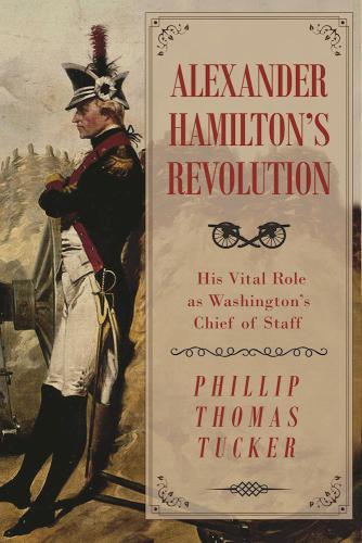 Alexander Hamiltons Revolution His Vital Role As Washingtons Chief Of Staff Phillip Thomas Tucker