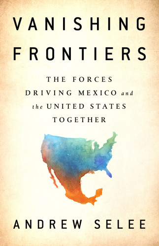 Vanishing Frontiers The Forces Driving Mexico And The United States Together First Edition Selee