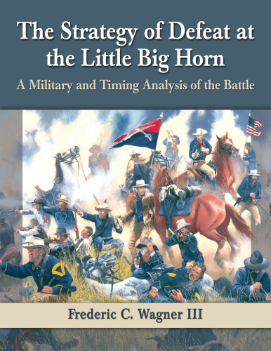 The Strategy Of Defeat At The Little Big Horn A Military And Timing Analysis Of The Battle Frederic C Wagner