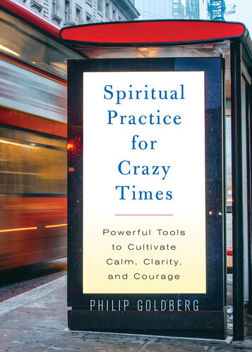 Spiritual Practice For Crazy Times Powerful Tools To Cultivate Calm Clarity And Courage Philip Goldberg