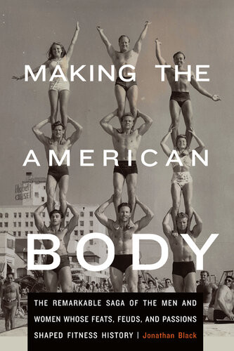 Making The American Body The Remarkable Saga Of The Men And Women Whose Feats Feuds And Passions Shaped Fitness History Jonathan Black