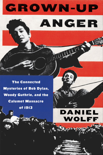 Grownup Anger The Connected Mysteries Of Bob Dylan Woody Guthrie And The Calumet Massacre Of 1913 1st Edition Daniel Wolff