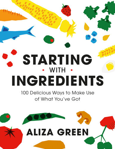 Starting With Ingredients 100 Delicious Ways To Make Use Of What Youve Got Aliza Green