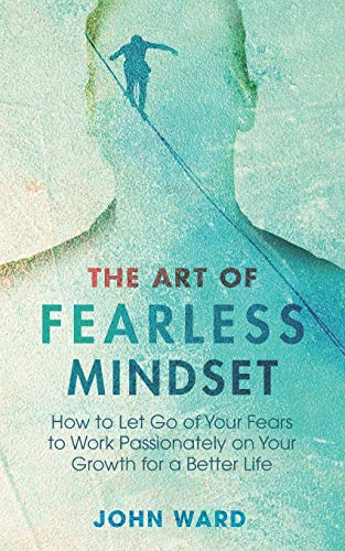 The Art Of Fearless Mindset How To Let Go Of Your Fears To Work Passionately On Your Growth For A Better Life John Ward