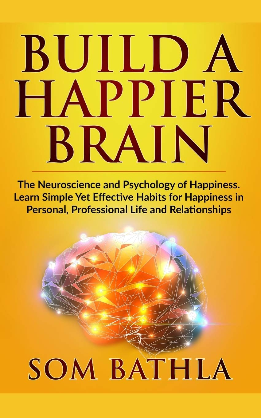 Build A Happier Brain The Neuroscience And Psychology Of Happiness Learn Simple Yet Effective Habits For Happiness In Personal Professional Life And Relationships Som Bathla