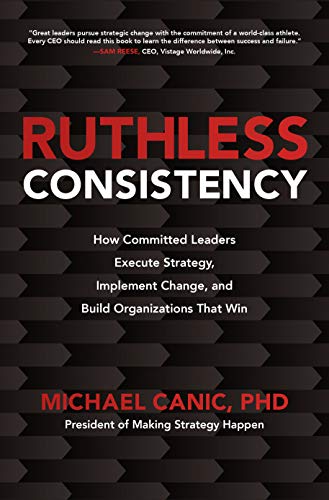 Ruthless Consistency How Committed Leaders Execute Strategy Implement Change And Build Organizations That Win Michael Canic