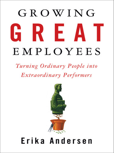Growing Great Employees Turning Ordinary People Into Extraordinary Performers Erika Andersen