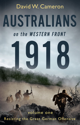 Australians On The Western Front 1918 Volume 1 Resisting The Great German Offensive David W Cameron