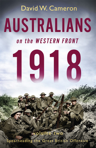 Australians On The Western Front 1918 Volume Two Spearheading The Great British Offensive David W Cameron