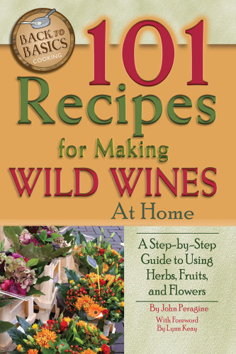 101 Recipes For Making Wild Wines At Home A Stepbystep Guide To Using Herbs Fruits And Flowers John N Peragine