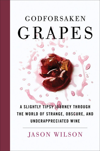 Godforsaken Grapes A Slightly Tipsy Journey Through The World Of Strange Obscure And Underappreciated Wines Jason Wilson