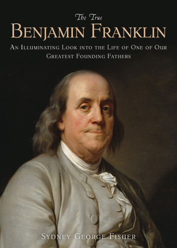The True Benjamin Franklin An Illuminating Look Into The Life Of One Of Our Greatest Founding Fathers Fisher