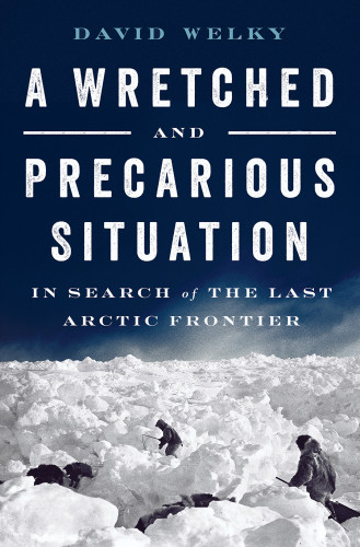 A Wretched And Precarious Situation In Search Of The Last Arctic Frontier First Edition David Welky