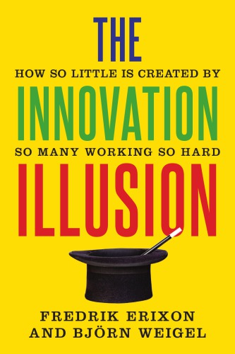 The Innovation Illusion How So Little Is Created By So Many Working So Hard Erixon