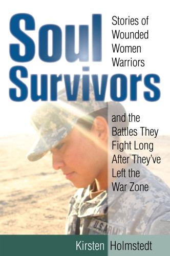 Soul Survivors Stories Of Wounded Women Warriors And The Battles They Fight Long After Theyve Left The War Zone First Edition Holmstedt