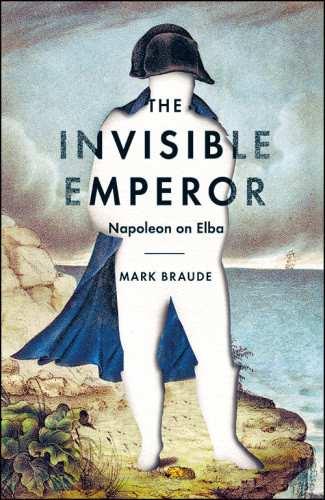 The Invisible Emperor Napoleon On Elba Mark Braude