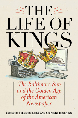 The Life Of Kings The Baltimore Sun And The Golden Age Of The American Newspaper Frederic B Hill