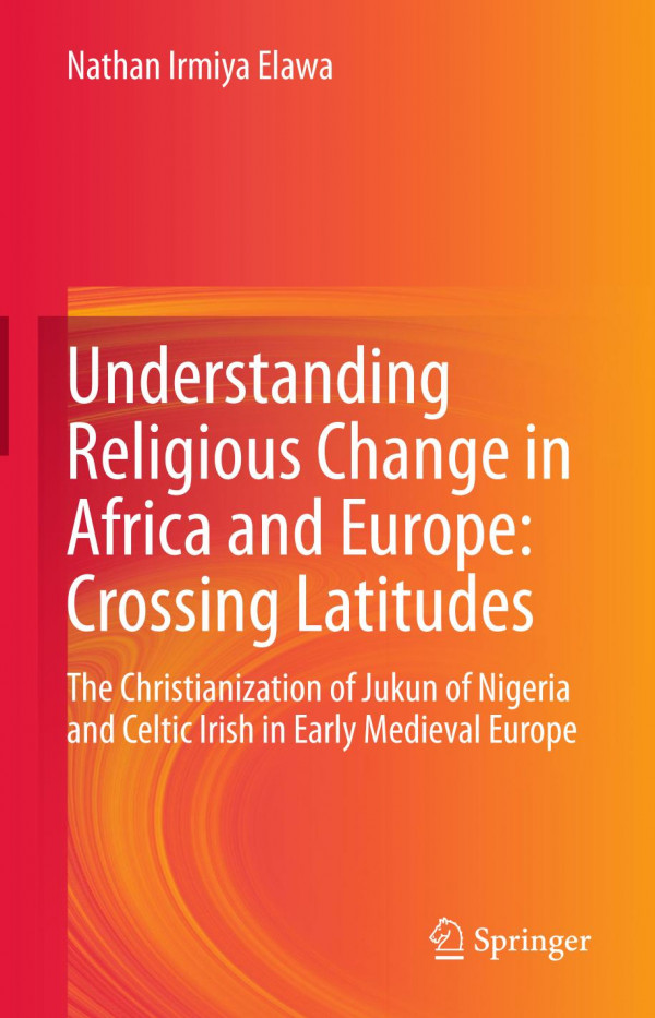 Understanding Religious Change In Africa And Europe Crossing Latitudes The Christianization Of Jukun Of Nigeria And Celtic Irish In Early Medieval Europe 1st Ed Nathan Irmiya Elawa