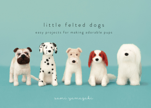 Little Felted Dogs Easy Projects For Making Adorable Needle Felted Pups First Us Edition Saori Yamazaki