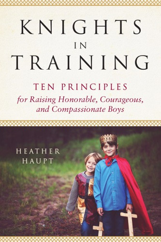 Knights In Training Ten Principles For Raising Honorable Courageous And Compassionate Boys Haupt