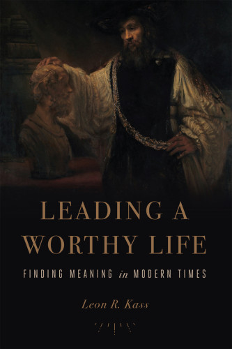 Leading A Worthy Life Finding Meaning In Modern Times First American Edition Leon R Kass
