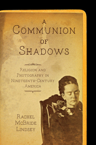 A Communion Of Shadows Religion And Photography In Nineteenthcentury America Rachel Mcbride Lindsey