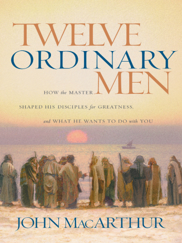 Twelve Ordinary Men How The Master Shaped His Disciples For Greatness And What He Wants To Do With You Macarthur