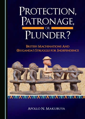 Protection Patronage Or Plunder British Machinations And Bugandas Struggle For Independence Makubuya