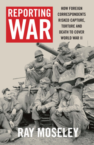 Reporting War How Foreign Correspondents Risked Capture Torture And Death To Cover World War Ii Moseley