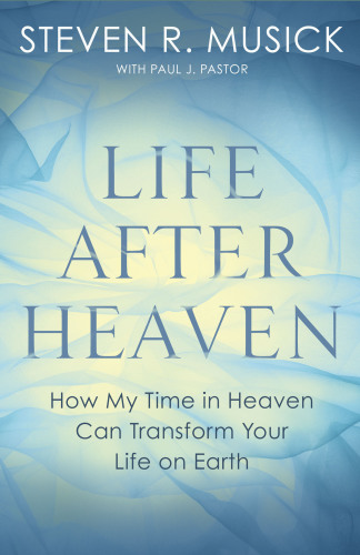 Life After Heaven How My Time In Heaven Can Transform Your Life On Earth First Edition Musick