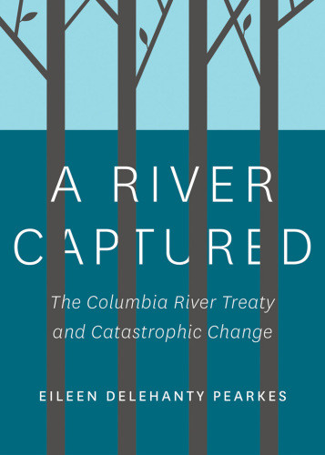 A River Captured The Columbia River Treaty And Catastrophic Change First Edition Pearkes