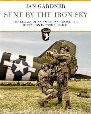 Sent By The Iron Sky The Legacy Of An American Parachute Battalion In World War Ii Ian Gardner