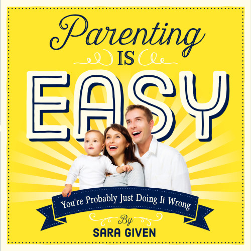 Parenting Is Easy Youre Probably Just Doing It Wrong Sara Given