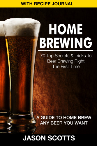 Home Brewing 70 Top Secrets Tricks To Beer Brewing Right The First Time A Guide To Home Brew Any Beer You Want With Recipe Journal Scotts