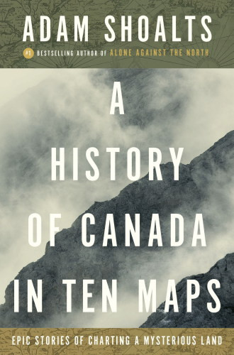 A History Of Canada In Ten Maps Epic Stories Of Charting A Mysterious Land 1st Edition Adam Shoalts