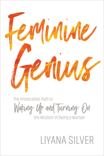 Feminine Genius The Provocative Path To Waking Up And Turning On The Wisdom Of Being A Woman Liyana Silver