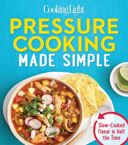 Cooking Light Pressure Cooking Made Simple Slowcooked Flavor In Half The Time The Editors Of Cooking Light