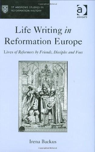 Life Writing In Reformation Europe Lives Of Reformers By Friends Disciples And Foes Irena Backus