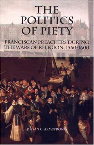 The Politics Of Piety Franciscan Preachers During The Wars Of Religion 15601600 Revised Megan C Armstrong