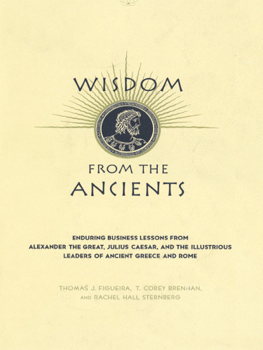 Wisdom From The Ancients Enduring Business Lessons From Alexander The Great Julius Caesar And The Illustrious Leaders Of Ancient Greece And Rome Sternberg