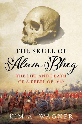 The Skull Of Alum Bheg The Life And Death Of A Rebel Of 1857 Kim Wagner