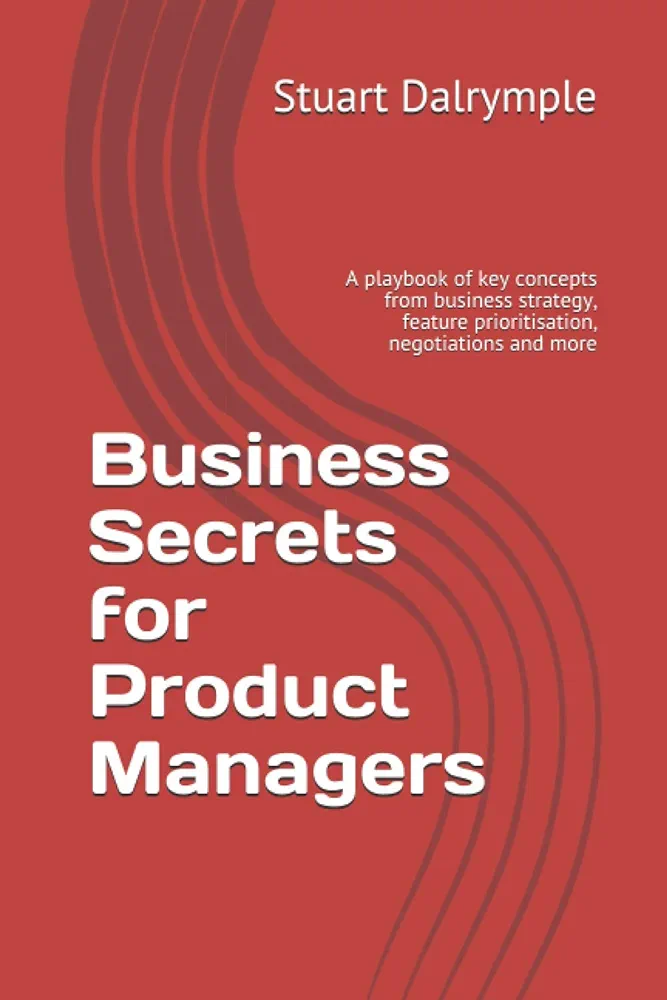 Business Secrets For Product Managers A Playbook Of Key Concepts From Business Strategy Feature Prioritisation Negotiations And More Stuart Dalrymple