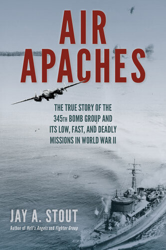 Air Apaches The True Story Of The 345th Bomb Group And Its Low Fast And Deadly Missions In World War Ii Jay Stout