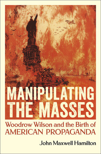Manipulating The Masses Woodrow Wilson And The Birth Of American Propaganda John Maxwell Hamilton