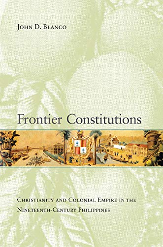 Frontier Constitutions Christianity And Colonial Empire In The Nineteenthcentury Philippines New John D Blanco