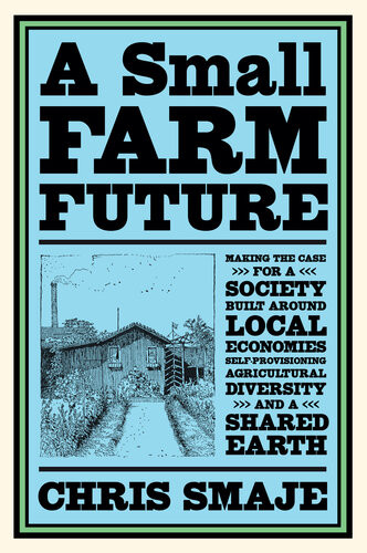 A Small Farm Future Making The Case For A Society Built Around Local Economies Selfprovisioning Agricultural Diversity And A Shared Earth Chris Smaje